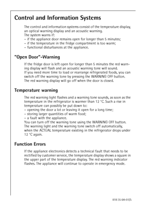 Page 1818818 35 64-01/5
Control and Information Systems
The control and information systems consist of the temperature display, 
an optical warning display and an acoustic warning.
The system warns if:
– if the appliance door remains open for longer than 5 minutes;
– if the temperature in the fridge compartment is too warm;
– functional disturbances at the appliance.
Open Door-Warning 
If the fridge door is left open for longer than 5 minutes the red warn-
ing display will flash and an acoustic warning tone...