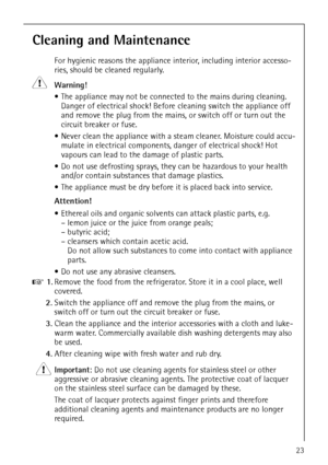 Page 23818 35 64-01/523
Cleaning and Maintenance
For hygienic reasons the appliance interior, including interior accesso-
ries, should be cleaned regularly.
1
 Warning! 
 The appliance may not be connected to the mains during cleaning. 
Danger of electrical shock! Before cleaning switch the appliance off 
and remove the plug from the mains, or switch off or turn out the 
circuit breaker or fuse.
 Never clean the appliance with a steam cleaner. Moisture could accu-
mulate in electrical components, danger of...