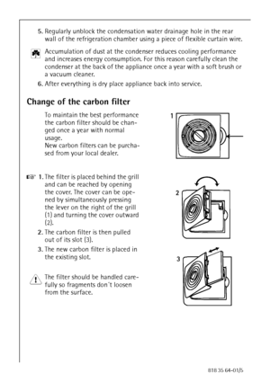 Page 2424818 35 64-01/5
5.Regularly unblock the condensation water drainage hole in the rear 
wall of the refrigeration chamber using a piece of flexible curtain wire.
2 Accumulation of dust at the condenser reduces cooling performance 
and increases energy consumption. For this reason carefully clean the 
condenser at the back of the appliance once a year with a soft brush or 
a vacuum cleaner.
6.After everything is dry place appliance back into service. 
Change of the carbon filter
To maintain the best...