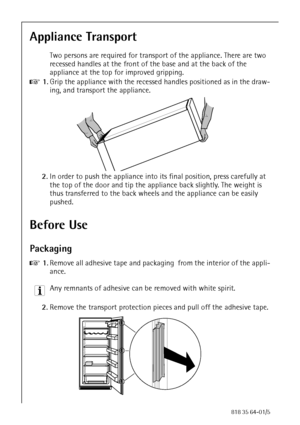 Page 88818 35 64-01/5
Appliance Transport
Two persons are required for transport of the appliance. There are two 
recessed handles at the front of the base and at the back of the 
appliance at the top for improved gripping.
0 1.Grip the appliance with the recessed handles positioned as in the draw-
ing, and transport the appliance.
2.In order to push the appliance into its final position, press carefully at 
the top of the door and tip the appliance back slightly. The weight is 
thus transferred to the back...