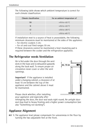 Page 10Installation
10818 35 64-01/5
The following table shows which ambient temperature is correct for 
each climate classification:
If installation next to a source of heat is unavoidable, the following 
minimum clearances must be maintained at the sides of the appliance:
– for electric cookers 3 cm;
– for oil and coal fired ranges 30 cm.
If these clearances cannot be maintained a heat insulating pad is 
required between the cooker and the refrigeration appliance.
The Refrigerator needs Ventilation
Air is fed...