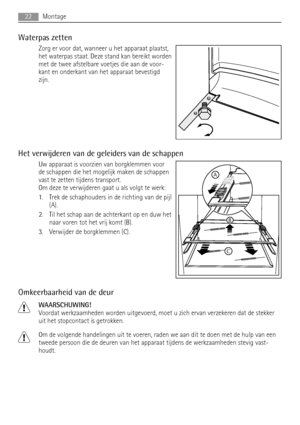 Page 22Waterpas zetten
Zorg er voor dat, wanneer u het apparaat plaatst,
het waterpas staat. Deze stand kan bereikt worden
met de twee afstelbare voetjes die aan de voor-
kant en onderkant van het apparaat bevestigd
zijn.
Het verwijderen van de geleiders van de schappen
Uw apparaat is voorzien van borgklemmen voor
de schappen die het mogelijk maken de schappen
vast te zetten tijdens transport.
Om deze te verwijderen gaat u als volgt te werk:
1. Trek de schaphouders in de richting van de pijl
(A).
2. Til het...