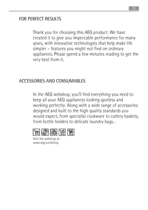 Page 25FOR PERFECT RESULTS
Thank you for choosing this AEG product. We have
created it to give you impeccable performance for many
years, with innovative technologies that help make life
simpler – features you might not find on ordinary
appliances. Please spend a few minutes reading to get the
very best from it.
ACCESSORIES AND CONSUMABLES
In the AEG webshop, you’ll find everything you need to
keep all your AEG appliances looking spotless and
working perfectly. Along with a wide range of accessories
designed...