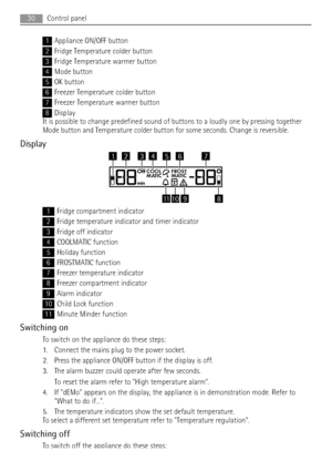 Page 301Appliance ON/OFF button
2Fridge Temperature colder button
3Fridge Temperature warmer button
4Mode button
5OK button
6Freezer Temperature colder button
7Freezer Temperature warmer button
8Display
It is possible to change predefined sound of buttons to a loudly one by pressing together
Mode button and Temperature colder button for some seconds. Change is reversible.
Display
OffCOOL FROST
MATIC MATIC
min
111089
6743215
1Fridge compartment indicator
2Fridge temperature indicator and timer indicator
3Fridge...