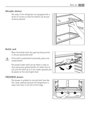 Page 35Movable shelves
The walls of the refrigerator are equipped with a
series of runners so that the shelves can be posi-
tioned as desired.
Bottle rack
Place the bottles (with the opening facing front)
in the pre-positioned shelf.
If the shelf is positioned horizontally, place only
closed bottles.
This bottle holder shelf can be tilted in order to
store previously opened bottles. To obtain this re-
sult, pull the shelf up so it can rotate upwards and
be placed on the next higher level.
FRESHBOX drawer
The...