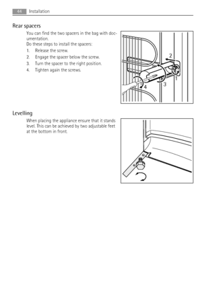 Page 44Rear spacers
You can find the two spacers in the bag with doc-
umentation.
Do these steps to install the spacers:
1. Release the screw.
2. Engage the spacer below the screw.
3. Turn the spacer to the right position.
4. Tighten again the screws.
Levelling
When placing the appliance ensure that it stands
level. This can be achieved by two adjustable feet
at the bottom in front.
2
431
44Installation
 