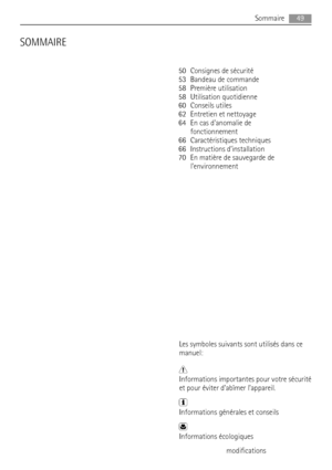 Page 49SOMMAIRE
50 Consignes de sécurité
53 Bandeau de commande
58 Première utilisation
58 Utilisation quotidienne
60 Conseils utiles
62 Entretien et nettoyage
64 En cas danomalie de
fonctionnement
66 Caractéristiques techniques
66 Instructions d’installation
70 En matière de sauvegarde de
lenvironnement
Les symboles suivants sont utilisés dans ce
manuel:
Informations importantes pour votre sécurité
et pour éviter d’abîmer l’appareil.
Informations générales et conseils
Informations écologiques
Sous réserve de...