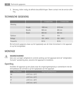 Page 203. Vervang, indien nodig, de defecte deurafdichtingen. Neem contact met de service-afde-
ling.
TECHNISCHE GEGEVENS
  S73600CSM0S74000CSM0
Afmeting   
 Hoogte1850 mm2010 mm
 Breedte595 mm595 mm
 Diepte658 mm658 mm
Tijdsduur 18 h18 h
Voltage 230 - 240 V230 - 240 V
Frequentie 50 Hz50 Hz
De technische gegevens staan op het typeplaatje aan de linker binnenkant in het apparaat
en op het energielabel.
MONTAGE
WAARSCHUWING!
Lees voor uw eigen veiligheid en correcte werking van het apparaat eerst de...