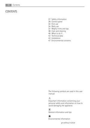 Page 26CONTENTS
27 Safety information
29 Control panel
34 First use
34 Daily use
37 Helpful hints and tips
38 Care and cleaning
40 What to do if…
42 Technical data
42 Installation
47 Environmental concerns
The following symbols are used in this user
manual:
Important information concerning your
personal safety and information on how to
avoid damaging the appliance.
General information and tips
Environmental information
Subject to change without notice
26Contents
 