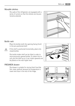 Page 35Movable shelves
The walls of the refrigerator are equipped with a
series of runners so that the shelves can be posi-
tioned as desired.
Bottle rack
Place the bottles (with the opening facing front)
in the pre-positioned shelf.
If the shelf is positioned horizontally, place only
closed bottles.
This bottle holder shelf can be tilted in order to
store previously opened bottles. To obtain this re-
sult, pull the shelf up so it can rotate upwards and
be placed on the next higher level.
FRESHBOX drawer
The...