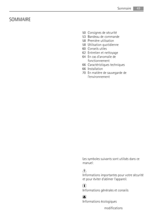 Page 49SOMMAIRE
50 Consignes de sécurité
53 Bandeau de commande
58 Première utilisation
58 Utilisation quotidienne
60 Conseils utiles
62 Entretien et nettoyage
64 En cas danomalie de
fonctionnement
66 Caractéristiques techniques
66 Installation
70 En matière de sauvegarde de
lenvironnement
Les symboles suivants sont utilisés dans ce
manuel:
Informations importantes pour votre sécurité
et pour éviter d’abîmer l’appareil.
Informations générales et conseils
Informations écologiques
Sous réserve de...