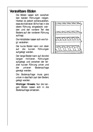 Page 1212
Verstellbare Böden
Die Böden lassen sich zwischen
den beiden Führungen neigen.
Hierbei ist jedoch sicherzustellen,
dass die kleinsten Stifte fest in die
obere Führung eingesteckt wer-
den und der vordere Teil des
Bodens auf der vorderen Führung
aufliegt.
Die Holzböden lassen sich wie fol-
gt verstellen:
Der kurze Boden kann von oben
auf die kurzen Führungen
aufgelegt werden.
Der lange Boden kann auf die drei
langen mittleren Führungen
aufgelegt und zwischen der let-
zten kurzen Führung unten und
der...