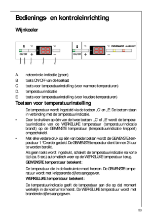 Page 5353
Bedienings- en kontroleinrichting
Wijnkoeler

 

	
   
A. netcontrole-indicatie (groen)
B. toets ON/OFF van de koelkast
C. toets voor temperatuurinstelling (voor warmere temperaturen)
D. temperatuurindicatie 
E. toets voor temperatuurinstelling (voor koudere temperaturen)
Toetsen voor temperatuurinstelling
De temperatuur wordt ingesteld via de toetsen „C“ en „E“. De toetsen staan
in verbinding met de temperatuurindicatie.
 Door te drukken op één van de twee toetsen...