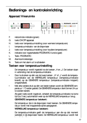 Page 5757
Bedienings- en kontroleinrichting
Apparaat/Vriesruimte

 
	




	


F. netcontrole-indicatie (groen)
G. toets ON/OFF apparaat
H. toets voor temperatuurinstelling (voor warmere temperaturen)
I. temperatuurindicatie  van de diepvriezer
J. toets voor temperatuurinstelling (voor koudere temperaturen)
K. indicatie voor ingeschakelde FROSTMATIC-functie (geel)
L. Toets  FROSTMATIC
M. Alarmcontrolelampje
N. Toets om het alarm uit te schakelen
Toetsen voor...