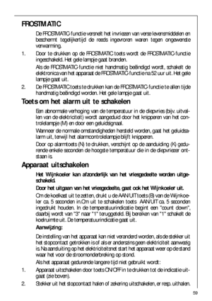 Page 5959
FROSTMATIC
De FROSTMATIC-functie versnelt het invriezen van verse levensmiddelen en
beschermt tegelijkertijd de reeds ingevroren waren tegen ongewenste
verwarming.
1. Door te drukken op de FROSTMATIC toets wordt de FROSTMATIC-functie
ingeschakeld. Het gele lampje gaat branden.
Als de FROSTMATIC-functie niet handmatig beëindigd wordt, schakelt de
elektronica van het apparaat de FROSTMATIC-functie na 52 uur uit. Het gele
lampje gaat uit.
2. De FROSTMATIC toets te drukken kan de FROSTMATIC-functie te...