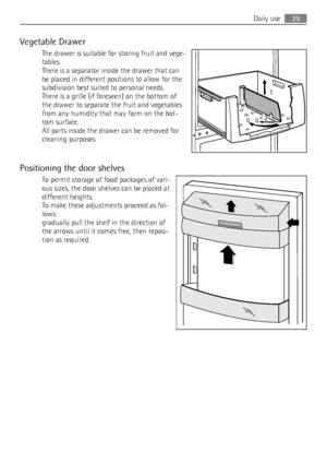 Page 29Vegetable Drawer
The drawer is suitable for storing fruit and vege-
tables.
There is a separator inside the drawer that can
be placed in different positions to allow for the
subdivision best suited to personal needs.
There is a grille (if foreseen) on the bottom of
the drawer to separate the fruit and vegetables
from any humidity that may form on the bot-
tom surface.
All parts inside the drawer can be removed for
cleaning purposes
Positioning the door shelves
To permit storage of food packages of vari-...