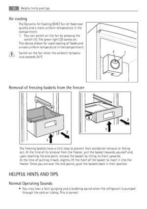 Page 30Air cooling
The Dynamic Air Cooling (DAC) fan let food cool
quickly and a more uniform temperature in the
compartment.
1. You can switch on the fan by pressing the
switch (1). The green light (2) comes on.
This device allows for rapid cooling of foods and
a more uniform temperature in the compartment.
Switch on the fan when the ambient tempera-
ture exceeds 25°C.
Removal of freezing baskets from the freezer
12
2
1
The freezing baskets have a limit stop to prevent their accidental removal or falling
out....