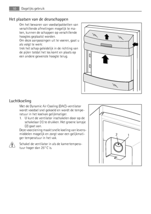 Page 10Het plaatsen van de deurschappen
Om het bewaren van voedselpakketten van
verschillende afmetingen mogelijk te ma-
ken, kunnen de schappen op verschillende
hoogtes geplaatst worden.
Om deze aanpassingen uit te voeren, gaat u
als volgt te werk:
trek het schap geleidelijk in de richting van
de pijlen totdat het los komt en plaats op
een andere gewenste hoogte terug.
Luchtkoeling
Met de Dynamic Air Cooling (DAC)-ventilator
wordt voedsel snel gekoeld en wordt de tempe-
ratuur in het koelvak gelijkmatiger.
1....