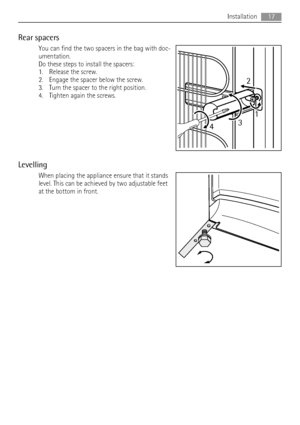 Page 17Rear spacers
You can find the two spacers in the bag with doc-
umentation.
Do these steps to install the spacers:
1. Release the screw.
2. Engage the spacer below the screw.
3. Turn the spacer to the right position.
4. Tighten again the screws.
Levelling
When placing the appliance ensure that it stands
level. This can be achieved by two adjustable feet
at the bottom in front.
2
431
Installation17
 