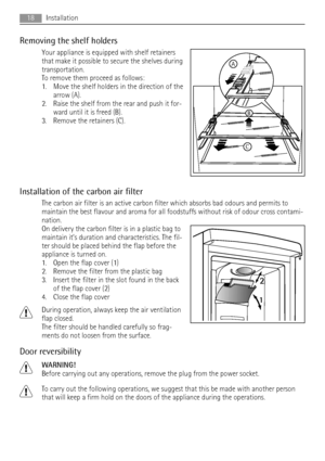 Page 18Removing the shelf holders
Your appliance is equipped with shelf retainers
that make it possible to secure the shelves during
transportation.
To remove them proceed as follows:
1. Move the shelf holders in the direction of the
arrow (A).
2. Raise the shelf from the rear and push it for-
ward until it is freed (B).
3. Remove the retainers (C).
Installation of the carbon air filter
The carbon air filter is an active carbon filter which absorbs bad odours and permits to
maintain the best flavour and aroma...