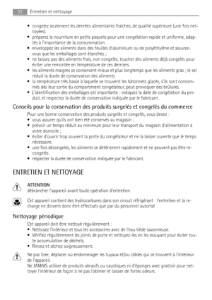 Page 32• congelez seulement les denrées alimentaires fraîches, de qualité supérieure (une fois net-
toyées).
• préparez la nourriture en petits paquets pour une congélation rapide et uniforme, adap-
tés à limportance de la consommation.
• enveloppez les aliments dans des feuilles daluminium ou de polyéthylène et assurez-
vous que les emballages sont étanches ;
• ne laissez pas des aliments frais, non congelés, toucher des aliments déjà congelés pour
éviter une remontée en température de ces derniers.
• les...