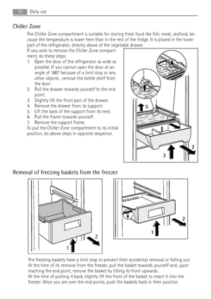 Page 10Chiller Zone
The Chiller Zone compartment is suitable for storing fresh food like fish, meat, seafood, be-
cause the temperature is lower here than in the rest of the fridge. It is placed in the lower
part of the refrigerator, directly above of the vegetable drawer.
If you wish to remove the Chiller Zone compart-
ment, do these steps:
1. Open the door of the refrigerator as wide as
possible. If you cannot open the door at an
angle of 180° because of a limit stop or any
other objects , remove the bottle...