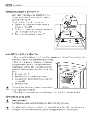 Page 38Retrait des supports de clayette
Votre appareil est équipé de dispositifs de rete-
nue qui permettent dimmobiliser les clayettes
au cours du transport.
Pour les enlever, procédez comme suit :
1. Déplacez les supports de clayette dans le
sens de la flèche (A).
2. Soulevez la clayette de larrière et poussez-la
vers lavant pour la dégager (B).
3. Enlevez les dispositifs de retenue (C).
Installation du filtre à charbon
Le filtre est un filtre à charbon actif qui réduit les odeurs et évite quelles imprégnent...