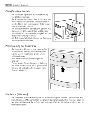 Page 50Obst-/Gemüseschublade
Die Schublade eignet sich zur Aufbewahrung
von Obst und Gemüse.
Die Schubladentrennwand lässt sich in verschie-
denen Positionen verstellen, so dass die entste-
henden Fächer den verschiedenen Bedürfnissen
angepasst werden können.
Am Schubladenboden befindet sich (je nach Aus-
stattung) ein Gitter, damit Obst und Gemüse
nicht direkt mit eventueller Feuchtigkeit auf dem
Boden in Berührung kommen.
Alle Teile in der Schublade können zur Reinigung
heraus genommen werden
Positionierung...