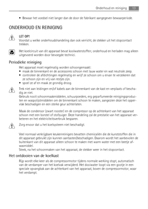 Page 13• Bewaar het voedsel niet langer dan de door de fabrikant aangegeven bewaarperiode.
ONDERHOUD EN REINIGING
LET OP!
Voordat u welke onderhoudshandeling dan ook verricht, de stekker uit het stopcontact
trekken.
Het koelcircuit van dit apparaat bevat koolwaterstoffen; onderhoud en herladen mag alleen
uitgevoerd worden door bevoegde technici.
Periodieke reiniging
Het apparaat moet regelmatig worden schoongemaakt:
• maak de binnenkant en de accessoires schoon met lauw water en wat neutrale zeep.
• controleer...