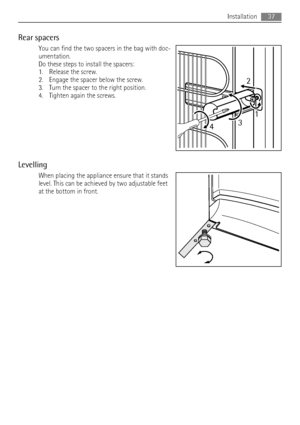 Page 37Rear spacers
You can find the two spacers in the bag with doc-
umentation.
Do these steps to install the spacers:
1. Release the screw.
2. Engage the spacer below the screw.
3. Turn the spacer to the right position.
4. Tighten again the screws.
Levelling
When placing the appliance ensure that it stands
level. This can be achieved by two adjustable feet
at the bottom in front.
2
431
Installation37
 