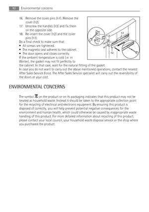 Page 4016. Remove the cover pins (h1). Remove the
cover (h2).
17. Unscrew the handles (h3) and fix them
on the opposite side.
18. Re-insert the cover (h2) and the cover
pins (h1).
Do a final check to make sure that:
• All screws are tightened.
• The magnetic seal adheres to the cabinet.
• The door opens and closes correctly.
If the ambient temperature is cold (i.e. in
Winter), the gasket may not fit perfectly to
the cabinet. In that case, wait for the natural fitting of the gasket.
In case you do not want to...