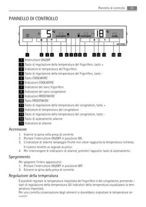 Page 45PANNELLO DI CONTROLLO
657843211514131211910
1Interruttore ON/OFF
2Tasto di regolazione della temperatura del frigorifero, tasto +
3Indicatore di temperatura del frigorifero
4Tasto di regolazione della temperatura del frigorifero, tasto -
5Tasto COOLMATIC
6Indicatore COOLMATIC
7Indicatore del vano frigorifero
8Indicatore del vano congelatore
9Indicatore FROSTMATIC
10Tasto FROSTMATIC
11Tasto di regolazione della temperatura del congelatore, tasto +
12Indicatore di temperatura del congelatore
13Tasto di...