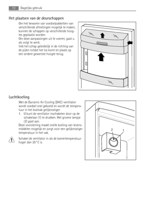 Page 10Het plaatsen van de deurschappen
Om het bewaren van voedselpakketten van
verschillende afmetingen mogelijk te maken,
kunnen de schappen op verschillende hoog-
tes geplaatst worden.
Om deze aanpassingen uit te voeren, gaat u
als volgt te werk:
trek het schap geleidelijk in de richting van
de pijlen totdat het los komt en plaats op
een andere gewenste hoogte terug.
Luchtkoeling
Met de Dynamic Air Cooling (DAC)-ventilator
wordt voedsel snel gekoeld en wordt de tempera-
tuur in het koelvak gelijkmatiger.
1....