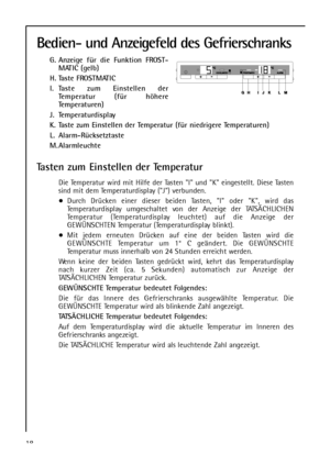 Page 18Bedien- und Anzeigefeld des Gefrierschranks
G. Anzeige für die Funktion FROST-
MATIC (gelb)
H. Taste FROSTMATIC
I. Taste zum Einstellen der
Temperatur (für höhere
Temperaturen)
J. Temperaturdisplay
K. Taste zum Einstellen der Temperatur (für niedrigere Temperaturen)
L. Alarm-Rücksetztaste
M. Alarmleuchte
Tasten zum Einstellen der Temperatur
Die Temperatur wird mit Hilfe der Tasten I und K eingestellt. Diese Tasten
sind mit dem Temperaturdisplay (J) verbunden.
Durch Drücken einer dieser beiden Tasten, I...