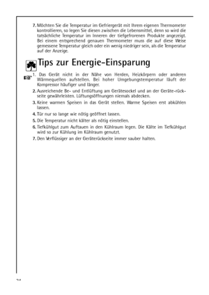 Page 24247.Möchten Sie die Temperatur im Gefriergerät mit Ihrem eigenen Thermometer
kontrollieren, so legen Sie diesen zwischen die Lebensmittel, denn so wird die
tatsächliche Temperatur im Inneren der tiefgefrorenen Produkte angezeigt.
Bei einem entsprechend genauen Thermometer muss die auf diese Weise
gemessene Temperatur gleich oder ein wenig niedriger sein, als die Temperatur
auf der Anzeige.
Tips zur Energie-Einsparung
1. Das Gerät nicht in der Nähe von Herden, Heizkörpern oder anderen
Wärmequellen...