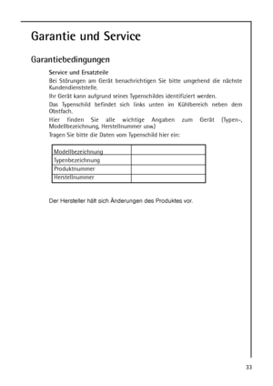 Page 33Garantie und Service
Garantiebedingungen
Service und Ersatzteile
Bei Störungen am Gerät benachrichtigen Sie bitte umgehend die nächste
Kundendienststelle.
Ihr Gerät kann aufgrund seines Typenschildes identifiziert werden.
Das Typenschild befindet sich links unten im Kühlbereich neben dem
Obstfach.
Hier finden Sie alle wichtige Angaben zum Gerät (Typen-,
Modellbezeichnung, Herstellnummer usw.)
Tragen Sie bitte die Daten vom Typenschild hier ein:
Modellbezeichnung
Typenbezeichnung
Produktnummer...