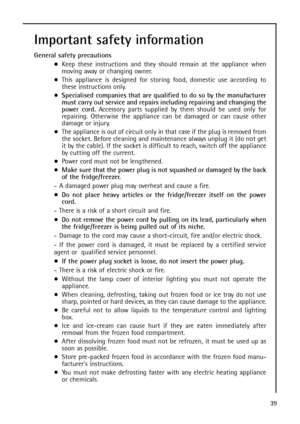 Page 3939
Important safety information
General safety precautions
Keep these instructions and they should remain at the appliance when
m ov i ng  away  o r  changing owner.
This appliance is designed for storing food, domestic use according to
these instructions only.
Specialised companies that are qualified to do so by the manufacturer
must carry out service and repairs including repairing and changing the
power cord.Accessory parts supplied by them should be used only for
repairing. Otherwise the appliance...