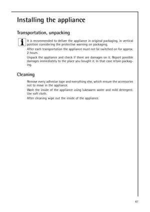 Page 4141
Installing the appliance
Transportation, unpacking
It is recommended to deliver the appliance in original packaging, in vertical
position considering the protective warning on packaging.
After each transportation the appliance must not be switched on for approx.
2 hours.
Unpack the appliance and check if there are damages on it. Report possible
damages immediately to the place you bought it. In that case retain packag-
ing.
Cleaning
Remove every adhesive tape and everything else, which ensure the...