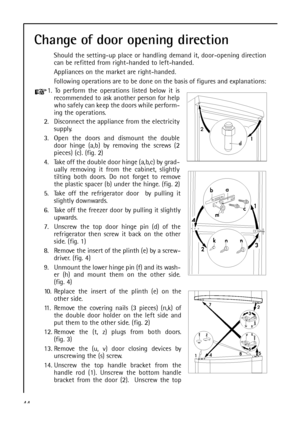 Page 4444
Change of door opening direction
Should the setting-up place or handling demand it, door-opening direction
can be refitted from right-handed to left-handed.
Appliances on the market are right-handed.
Following operations are to be done on the basis of figures and explanations:
1. To perform the operations listed below it is
recommended to ask another person for help
who safely can keep the doors while perform-
ing the operations.
2. Disconnect the appliance from the electricity
supply.
3. Open the...