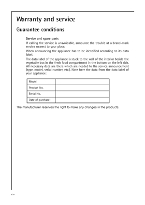 Page 6464
Model
Product No.
Serial No.
Date of purchase:
The manufacturer reserves the right to make any changes in the products.
Warranty and service
Guarantee conditions
Service and spare parts
If calling the service is unavoidable, announce the trouble at a brand-mark
service nearest to your place.
When announcing the appliance has to be identified according to its data
label.
The data label of the appliance is stuck to the wall of the interior beside the
vegetable box in the fresh food compartment in the...