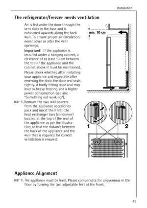 Page 11Installation
45
The refrigerator/freezer needs ventilation
Air is fed under the door through the 
vent slots in the base and is 
exhausted upwards along the back 
wall. To ensure proper air circulation 
never cover or alter the vent 
openings.
Important!  If the appliance is 
installed under a hanging cabinet, a 
clearance of at least 10 cm between 
the top of the appliance and the 
cabinet above it must be maintained.
Please check whether, after installing 
your appliance and especially after 
reversing...