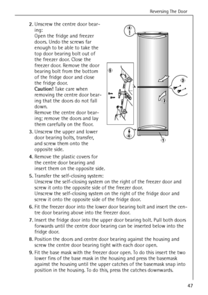 Page 13Reversing The Door
47
2.Unscrew the centre door bear-
ing:
Open the fridge and freezer 
doors. Undo the screws far 
enough to be able to take the 
top door bearing bolt out of 
the freezer door. Close the 
freezer door. Remove the door 
bearing bolt from the bottom 
of the fridge door and close 
the fridge door. 
Caution! Take care when 
removing the centre door bear-
ing that the doors do not fall 
down.
Remove the centre door bear-
ing; remove the doors and lay 
them carefully on the floor.
3.Unscrew...