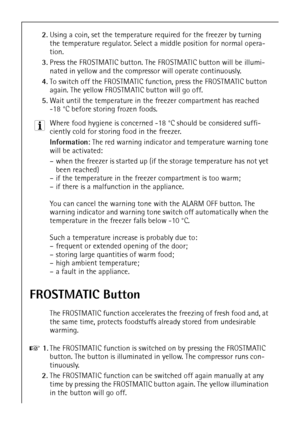 Page 1852
2.Using a coin, set the temperature required for the freezer by turning 
the temperature regulator. Select a middle position for normal opera-
tion.
3.Press the FROSTMATIC button. The FROSTMATIC button will be illumi-
nated in yellow and the compressor will operate continuously. 
4.To switch off the FROSTMATIC function, press the FROSTMATIC button 
again. The yellow FROSTMATIC button will go off. 
5.Wait until the temperature in the freezer compartment has reached 
-18 °C before storing frozen foods....