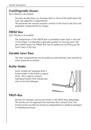 Page 22Interior Accessories
56
Fruit/Vegetable Drawer
(not offered in all models)
On some models there is a moisture filter in front of the shelf above the 
fruit and vegetable compartments. 
This preserves the natural moisture content of the food in the fruit and 
vegetable compartments for longer. 
FRESH Box
(not offered in all models)
The temperature in the FRESH Box is somewhat lower than in the rest 
of the fridge. It is therefore especially suitable for storing meat, fish 
and chilled meals. The FRESH Box...