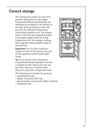 Page 2357
Correct storage
The cooling fans ensure an even tem-
perature distribution in the fridge. 
Foods with different perishability can 
therefore be arranged on the shelves as 
you like, without having to take into 
account the different temperature 
zones which usually occur. The temper-
ature in the fruit and vegetable drawer 
is somewhat higher than the fridge 
temperature set. The example arrange-
ment opposite shows possible ways of 
storing food.
Important! Do not place foods too 
closely in front of...