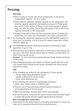 Page 2458
Freezing
Warning! 
 Before foods are frozen, the actual temperature in the freezer 
compartment must be -18 °C or colder.
 Please observe indicated freezing capacity on the rating plate. The 
freezing capacity represents the maximum amount of fresh goods 
that can be frozen within 24 hours. If you freeze goods on several 
days, one after the other, freeze amounts equal to 2/3 to 3/4 of the 
capacity indicated on the rating plate.
 Thawed foods which have not been processed further (cooked into...