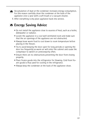 Page 2761
2 Accumulation of dust at the condenser increases energy consumption. 
For this reason carefully clean the condenser at the back of the 
appliance once a year with a soft brush or a vacuum cleaner.
7.After everything is dry place appliance back into service. 
2 Energy Saving Advice
 Do not install the appliance close to sources of heat, such as a boiler, 
dishwasher or radiator.
 Locate the appliance in a cool well ventilated room and make sure 
that the air openings of the appliance are not...