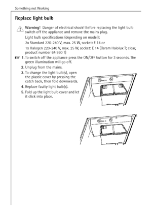 Page 30Something not Working
64
Replace light bulb
1 Warning!  Danger of electrical shock! Before replacing the light bulb 
switch off the appliance and remove the mains plug.
Light bulb specifications (depending on model): 
2x Standard 220-240 V, max. 25 W, socket: E 14 or 
1x Halogen 220-240 V, max. 25 W, socket: E 14 (Osram Halolux T; clear, 
product number 64 860 T)
0 1.To switch off the appliance press the ON/OFF button for 3 seconds. The 
green illumination will go off.
2.Unplug from the mains.
3.To...