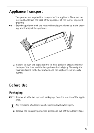 Page 943
Appliance Transport
Two persons are required for transport of the appliance. There are two 
recessed handles at the back of the appliance at the top for improved 
gripping.
0 1.Grip the appliance with the recessed handles positioned as in the draw-
ing, and transport the appliance.
2.In order to push the appliance into its final position, press carefully at 
the top of the door and tip the appliance back slightly. The weight is 
thus transferred to the back wheels and the appliance can be easily...