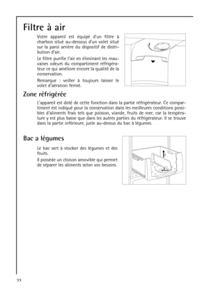 Page 22Bac a légumes
Le bac sert à stocker des légumes et des
fruits.
Il possède un cloison amovible qui permet
de séparer les aliments selon vos besoins.
22
Filtre à air 
Votre appareil est équipé dun filtre à
charbon situé au-dessous dun volet situé
sur la paroi arrière du dispositif de distri-
bution dair.
Le filtre purifie lair en éliminant les mau-
vaises odeurs du compartiment réfrigéra-
teur ce qui améliore encore la qualité de la
conservation.
Remarque : veiller à toujours laisser le
volet daération...